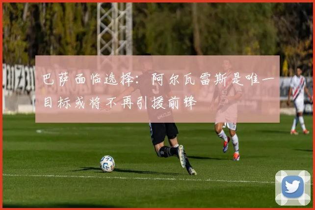 巴萨面临选择：阿尔瓦雷斯是唯一目标或将不再引援前锋
