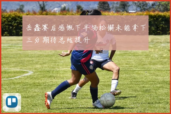 岳鑫赛后感慨下半场松懈未能拿下三分期待总结提升
