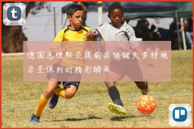 德国总理默茨提前离场错失多特绝杀圣保利的精彩瞬间