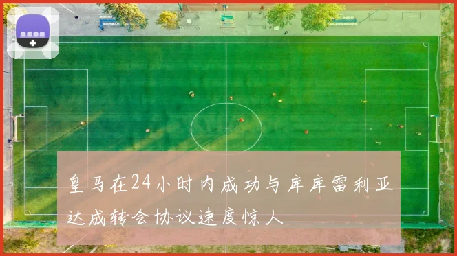 皇马在24小时内成功与库库雷利亚达成转会协议速度惊人