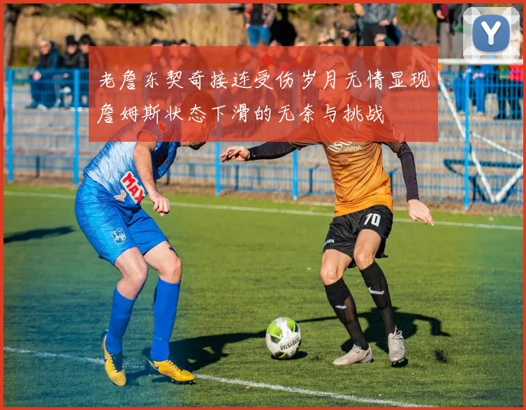 老詹东契奇接连受伤岁月无情显现詹姆斯状态下滑的无奈与挑战
