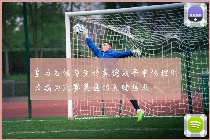 皇马客场与多特蒙德战平中场控制力成为比赛复盘的关键焦点