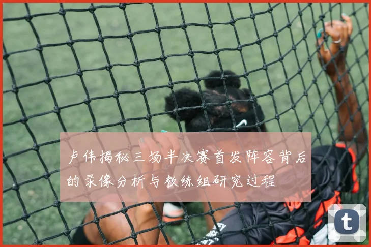 卢伟揭秘三场半决赛首发阵容背后的录像分析与教练组研究过程