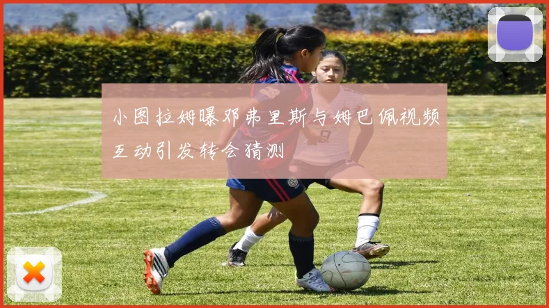 小图拉姆曝邓弗里斯与姆巴佩视频互动引发转会猜测