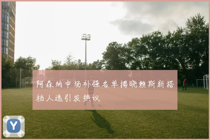 阿森纳中场补强名单揭晓赖斯新搭档人选引发热议
