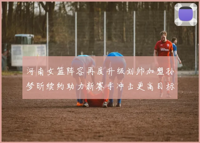 河南女篮阵容再度升级刘帅加盟孙梦昕续约助力新赛季冲击更高目标