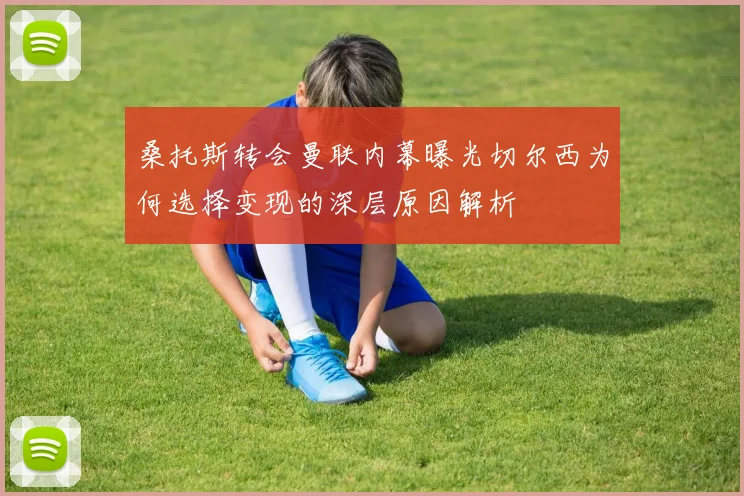 桑托斯转会曼联内幕曝光切尔西为何选择变现的深层原因解析