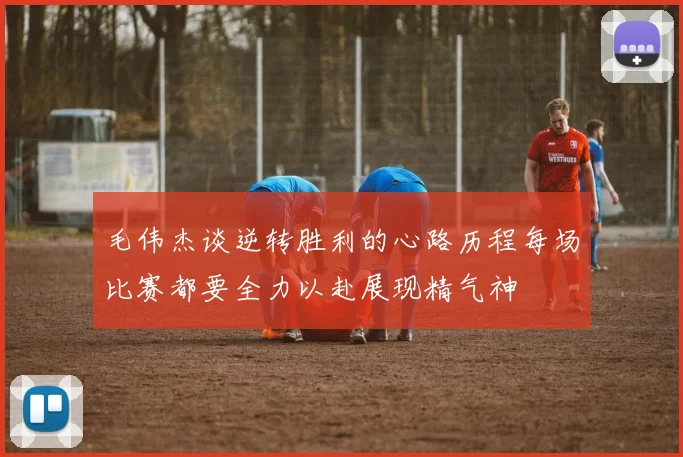 毛伟杰谈逆转胜利的心路历程每场比赛都要全力以赴展现精气神