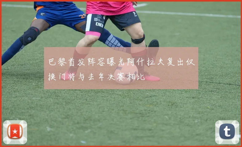 巴黎首发阵容曝光阿什拉夫复出仅换门将与去年决赛相比