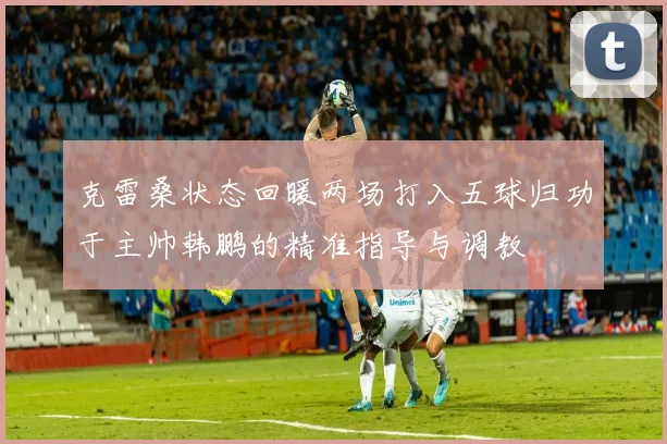 克雷桑状态回暖两场打入五球归功于主帅韩鹏的精准指导与调教