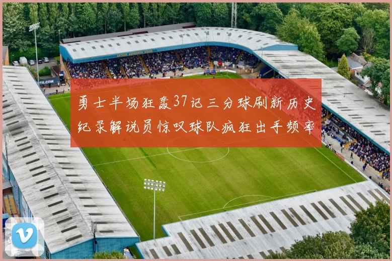勇士半场狂轰37记三分球刷新历史纪录解说员惊叹球队疯狂出手频率