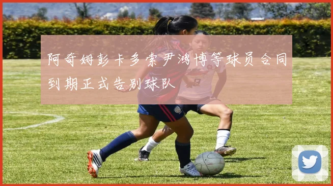 阿奇姆彭卡多索尹鸿博等球员合同到期正式告别球队