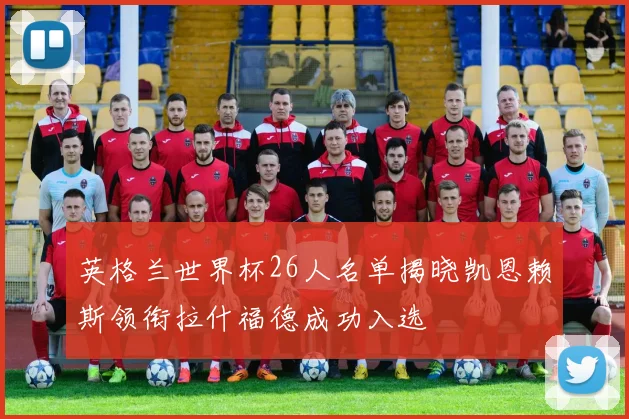 英格兰世界杯26人名单揭晓凯恩赖斯领衔拉什福德成功入选