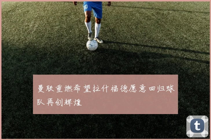 曼联重燃希望拉什福德愿意回归球队再创辉煌