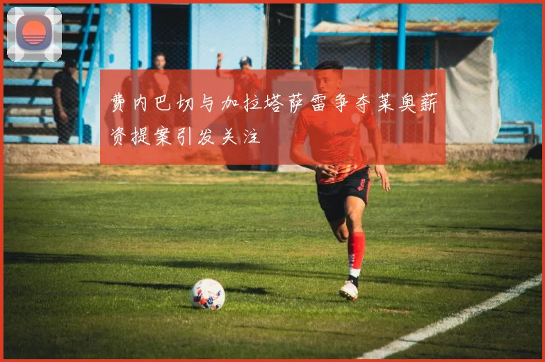 费内巴切与加拉塔萨雷争夺莱奥薪资提案引发关注