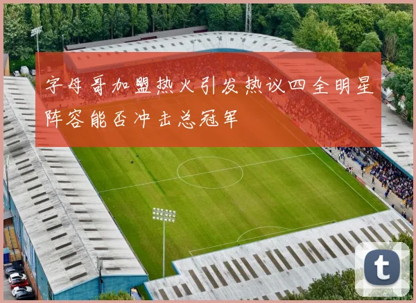 字母哥加盟热火引发热议四全明星阵容能否冲击总冠军