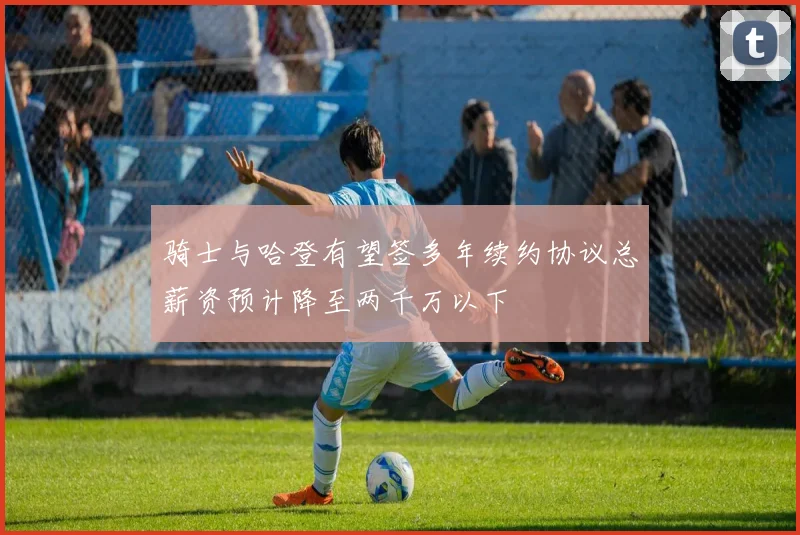 骑士与哈登有望签多年续约协议总薪资预计降至两千万以下