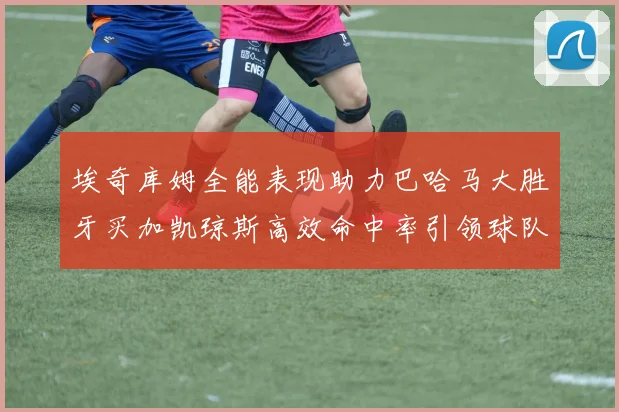 埃奇库姆全能表现助力巴哈马大胜牙买加凯琼斯高效命中率引领球队胜利