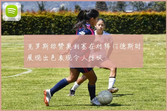 克罗斯称赞奥利塞在对阵门德斯时展现出色表现令人惊叹