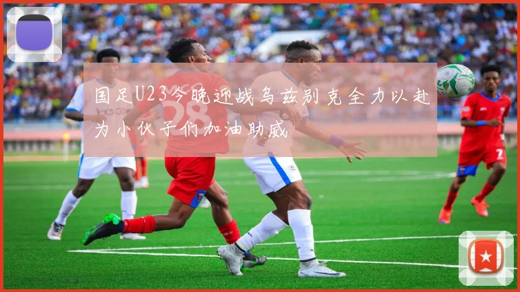 国足U23今晚迎战乌兹别克全力以赴为小伙子们加油助威