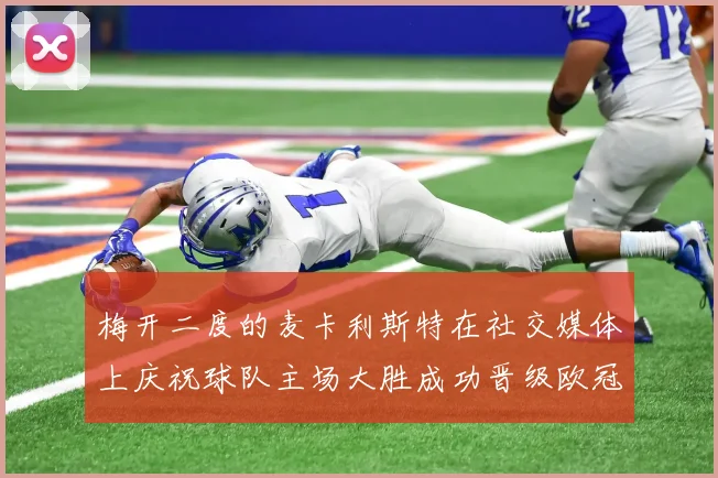 梅开二度的麦卡利斯特在社交媒体上庆祝球队主场大胜成功晋级欧冠16强