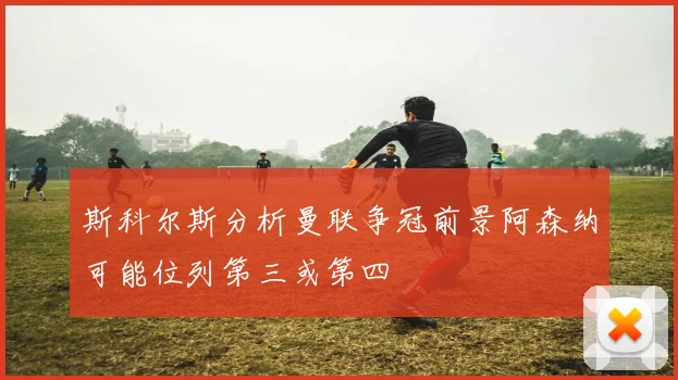 斯科尔斯分析曼联争冠前景阿森纳可能位列第三或第四