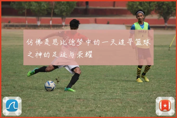 仿佛是恩比德梦中的一天追寻篮球之神的足迹与荣耀