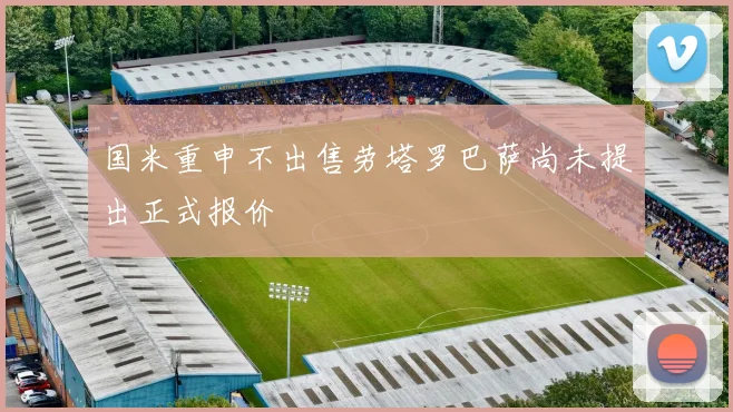 国米重申不出售劳塔罗巴萨尚未提出正式报价