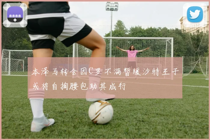 本泽马转会因C罗不满暂缓沙特王子或将自掏腰包助其成行