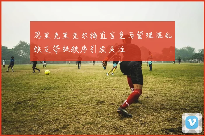 恩里克里克尔梅直言皇马管理混乱缺乏等级秩序引发关注