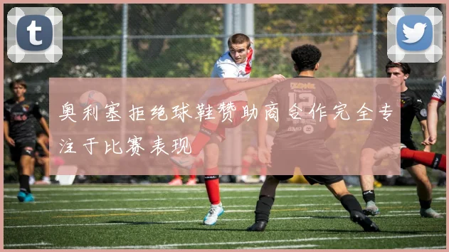 奥利塞拒绝球鞋赞助商合作完全专注于比赛表现