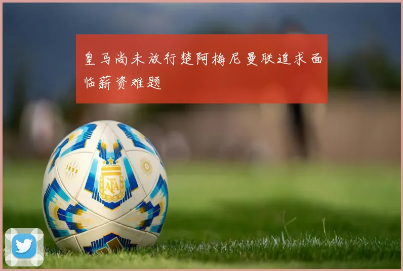 皇马尚未放行楚阿梅尼曼联追求面临薪资难题