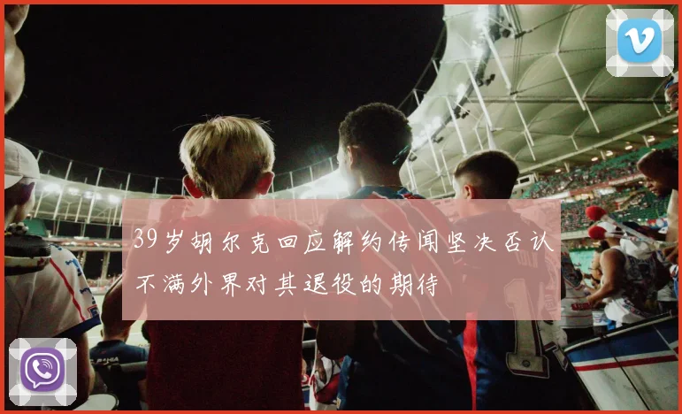 39岁胡尔克回应解约传闻坚决否认不满外界对其退役的期待