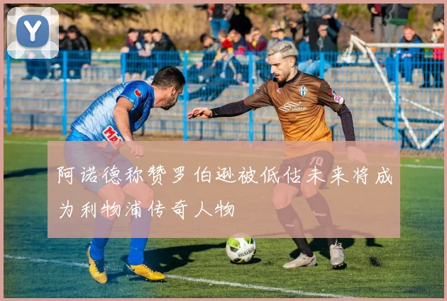 阿诺德称赞罗伯逊被低估未来将成为利物浦传奇人物