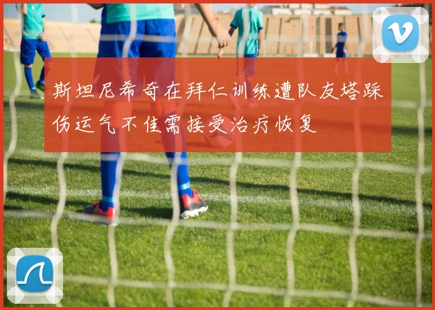 斯坦尼希奇在拜仁训练遭队友塔踩伤运气不佳需接受治疗恢复